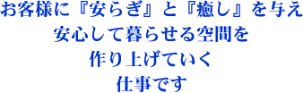 お客様に『安らぎ』と『癒し』を与え安心して暮らせる空間を作り上げていく仕事です